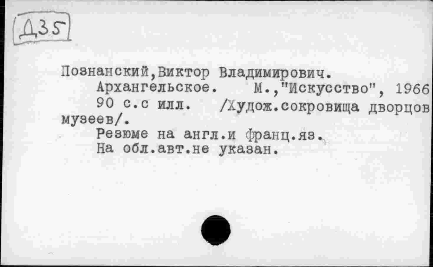 ﻿Познанский,Виктор Владимирович.
Архангельское. М./’Искусство", 1966
90 с.с илл.	/Худож.сокровища дворцов
музеев/.
Резюме на англ.и франц.яз.
На обл.авт.не указан.